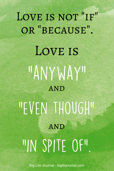Love is not IF or BECAUSE. Love is ANYWAY and EVEN THOUGH and IN SPITE OF. - inspirational quote about love.